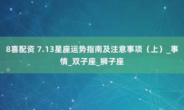 8喜配资 7.13星座运势指南及注意事项（上）_事情_双子座_狮子座