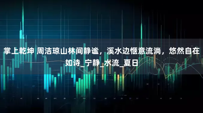 掌上乾坤 周洁琼山林间静谧，溪水边惬意流淌，悠然自在如诗_宁静_水流_夏日