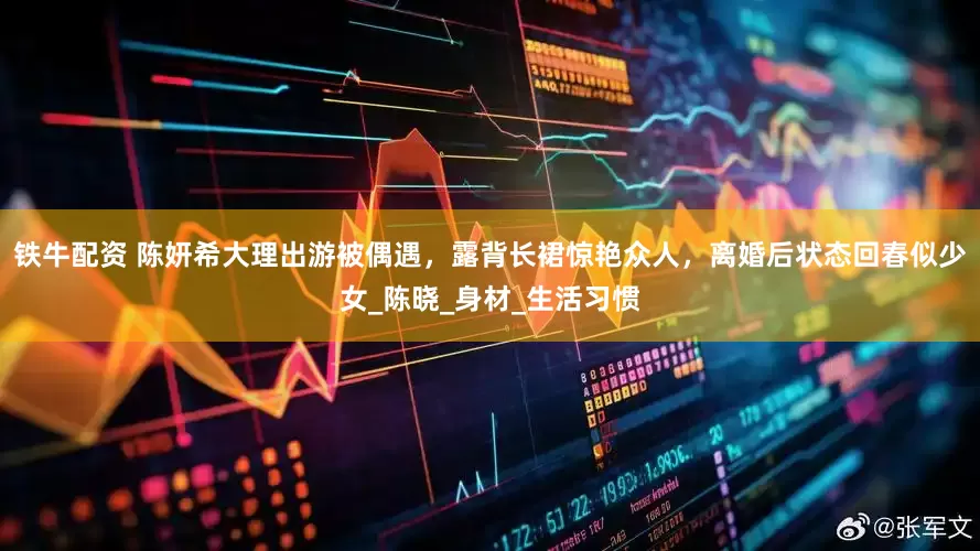 铁牛配资 陈妍希大理出游被偶遇，露背长裙惊艳众人，离婚后状态回春似少女_陈晓_身材_生活习惯