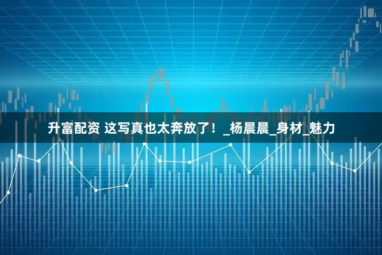 升富配资 这写真也太奔放了！_杨晨晨_身材_魅力