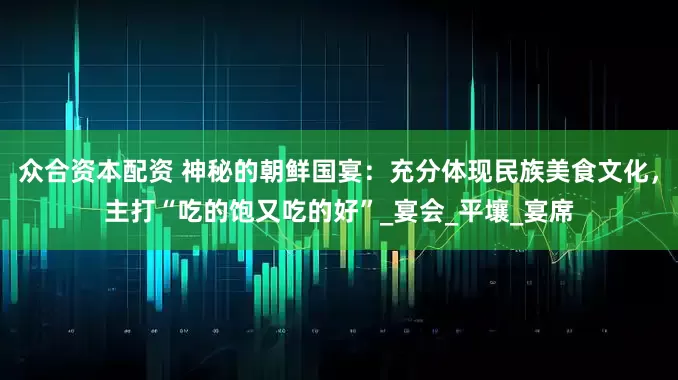 众合资本配资 神秘的朝鲜国宴：充分体现民族美食文化，主打“吃的饱又吃的好”_宴会_平壤_宴席