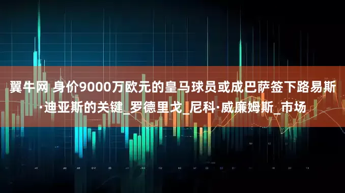 翼牛网 身价9000万欧元的皇马球员或成巴萨签下路易斯·迪亚斯的关键_罗德里戈_尼科·威廉姆斯_市场