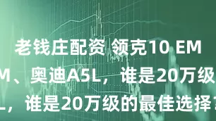 老钱庄配资 领克10 EM-P、汉L DM、奥迪A5L，谁是20万级的最佳选择？