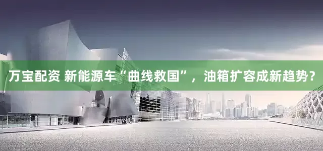 万宝配资 新能源车“曲线救国”，油箱扩容成新趋势？