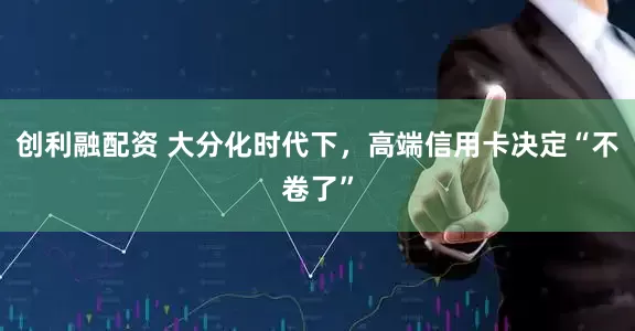 创利融配资 大分化时代下，高端信用卡决定“不卷了”