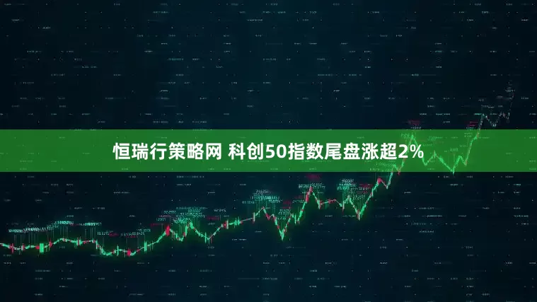 恒瑞行策略网 科创50指数尾盘涨超2%