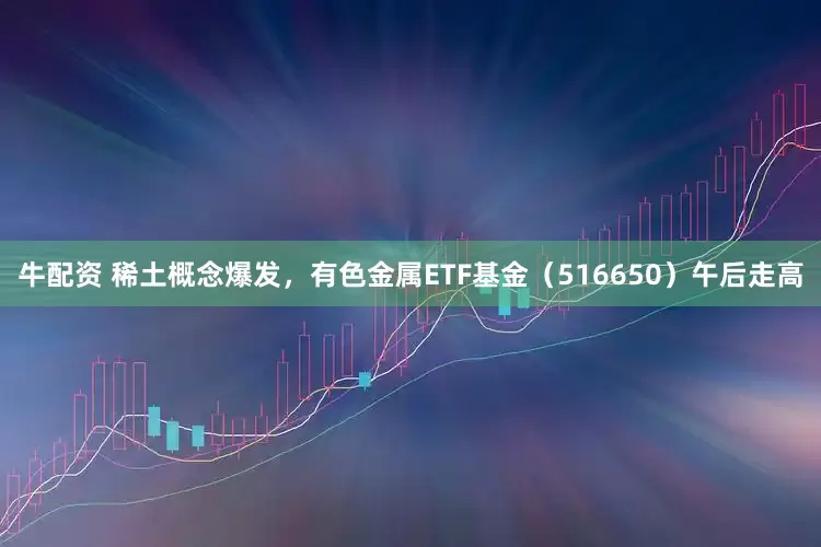 牛配资 稀土概念爆发，有色金属ETF基金（516650）午后走高