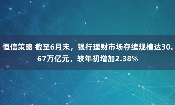 恒信策略 截至6月末，银行理财市场存续规模达30.67万亿元，较年初增加2.38%