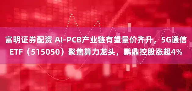 富明证券配资 AI-PCB产业链有望量价齐升，5G通信ETF（515050）聚焦算力龙头，鹏鼎控股涨超4%