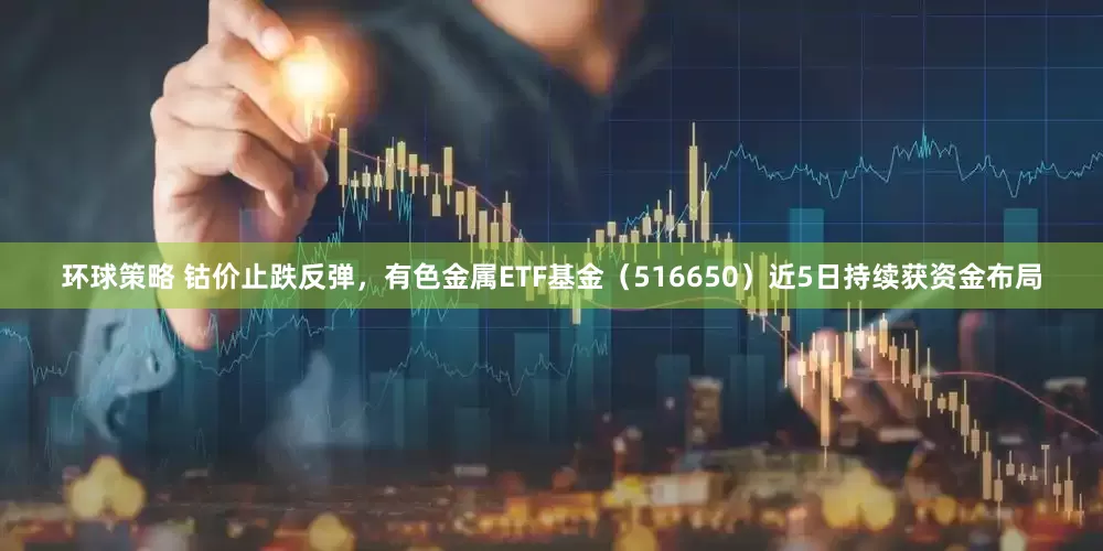 环球策略 钴价止跌反弹，有色金属ETF基金（516650）近5日持续获资金布局
