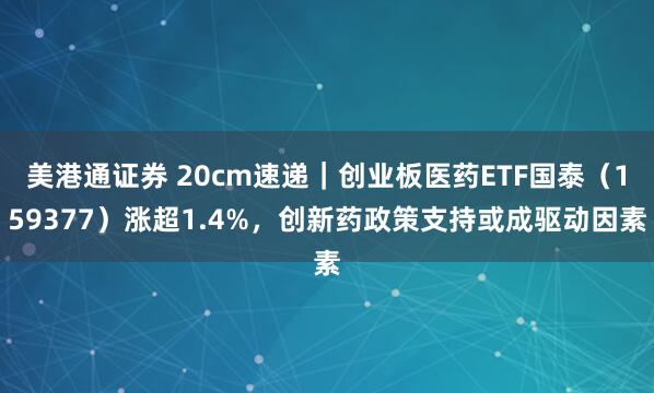 美港通证券 20cm速递｜创业板医药ETF国泰（159377）涨超1.4%，创新药政策支持或成驱动因素