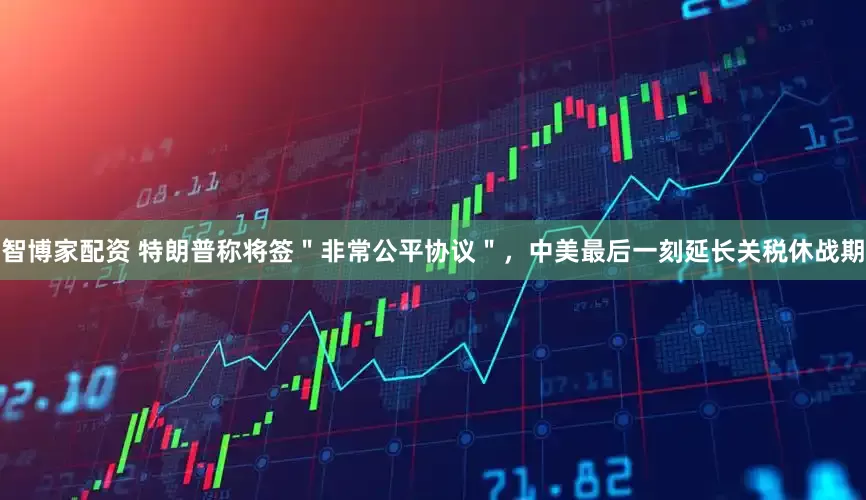 智博家配资 特朗普称将签＂非常公平协议＂，中美最后一刻延长关税休战期
