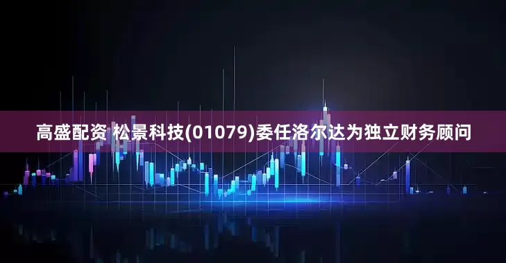 高盛配资 松景科技(01079)委任洛尔达为独立财务顾问