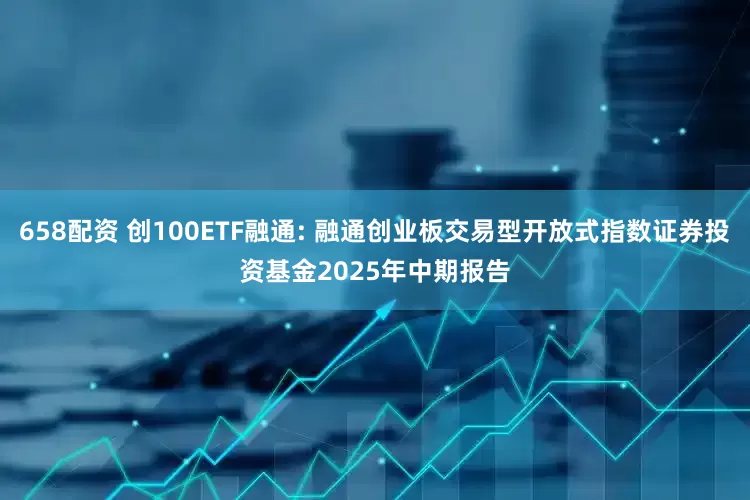658配资 创100ETF融通: 融通创业板交易型开放式指数证券投资基金2025年中期报告