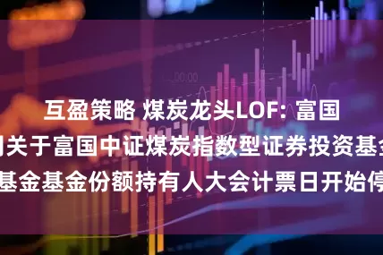 互盈策略 煤炭龙头LOF: 富国基金管理有限公司关于富国中证煤炭指数型证券投资基金基金份额持有人大会计票日开始停牌的提示性公告