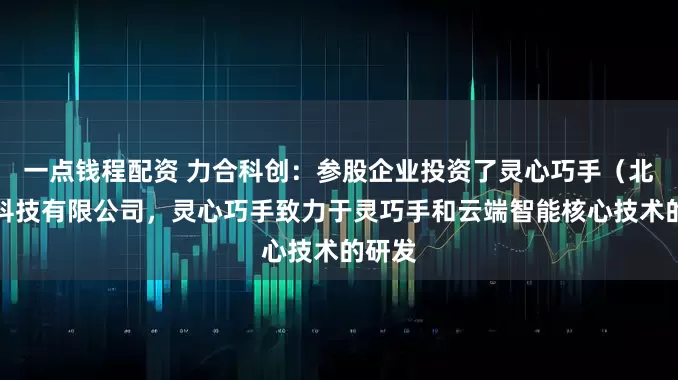 一点钱程配资 力合科创：参股企业投资了灵心巧手（北京）科技有限公司，灵心巧手致力于灵巧手和云端智能核心技术的研发