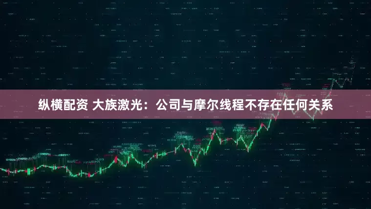 纵横配资 大族激光：公司与摩尔线程不存在任何关系