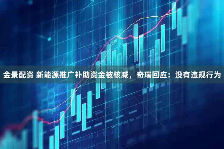 金景配资 新能源推广补助资金被核减，奇瑞回应：没有违规行为