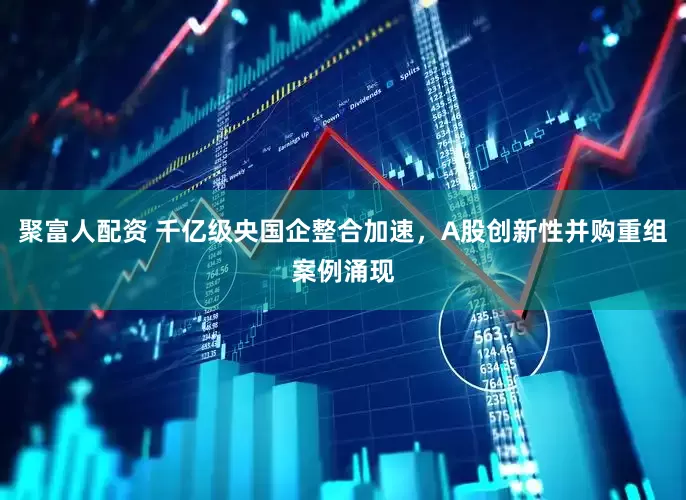 聚富人配资 千亿级央国企整合加速,A股创新性并购重组案例涌现