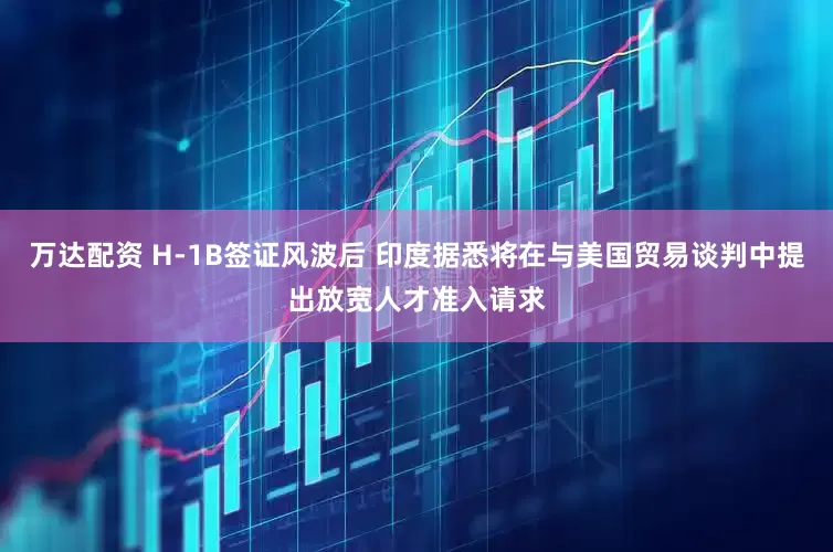 万达配资 H-1B签证风波后 印度据悉将在与美国贸易谈判中提出放宽人才准入请求