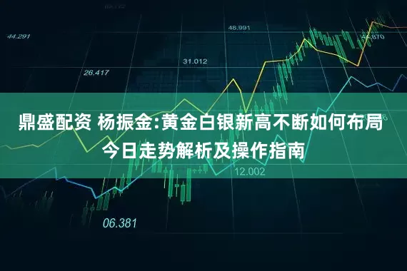 鼎盛配资 杨振金:黄金白银新高不断如何布局 今日走势解析及操作指南