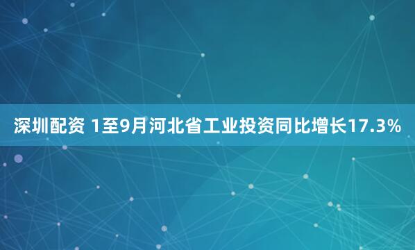 深圳配资 1至9月河北省工业投资同比增长17.3%