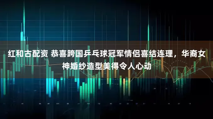 红和古配资 恭喜跨国乒乓球冠军情侣喜结连理，华裔女神婚纱造型美得令人心动