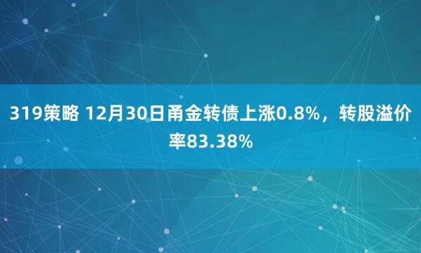 319策略 12月30日甬金转债上涨0.8%，转股溢价率83.38%