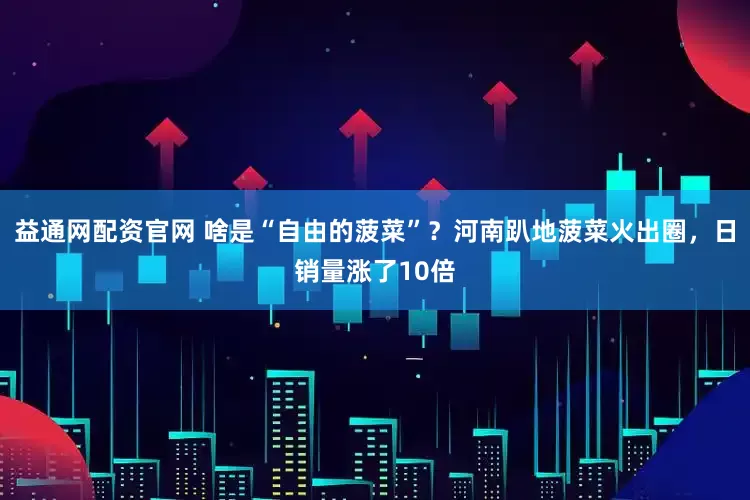 益通网配资官网 啥是“自由的菠菜”？河南趴地菠菜火出圈，日销量涨了10倍