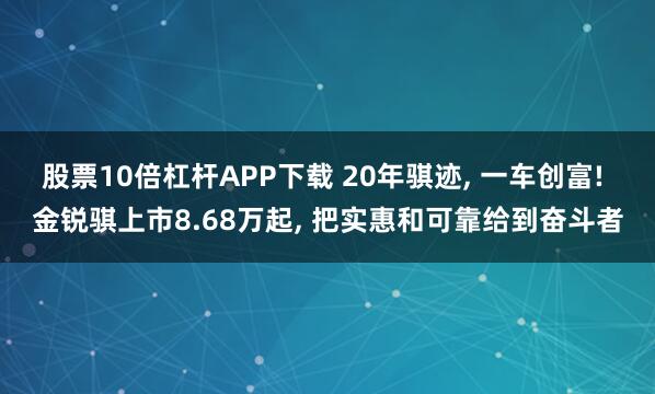 股票10倍杠杆APP下载 20年骐迹, 一车创富! 金锐骐上市8.68万起, 把实惠和可靠给到奋斗者