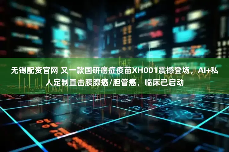 无锡配资官网 又一款国研癌症疫苗XH001震撼登场，AI+私人定制直击胰腺癌/胆管癌，临床已启动