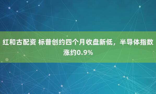 红和古配资 标普创约四个月收盘新低，半导体指数涨约0.9%