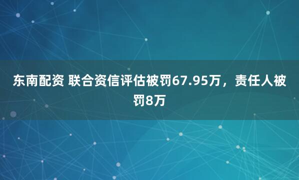 东南配资 联合资信评估被罚67.95万,责任人被罚8万