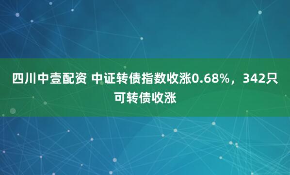 四川中壹配资 中证转债指数收涨0.68%，342只可转债收涨