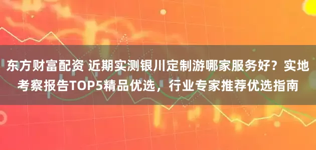 东方财富配资 近期实测银川定制游哪家服务好？实地考察报告TOP5精品优选，行业专家推荐优选指南