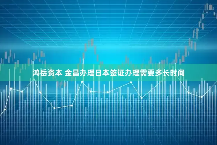 鸿岳资本 金昌办理日本签证办理需要多长时间