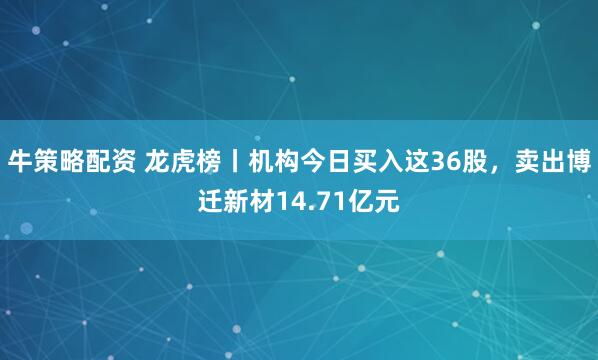 牛策略配资 龙虎榜丨机构今日买入这36股，卖出博迁新材14.71亿元